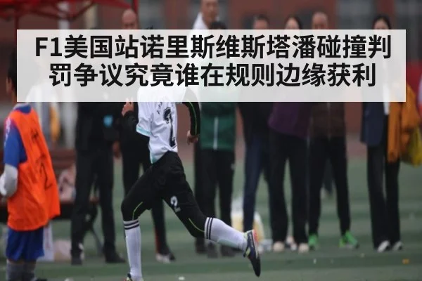 F1美国站诺里斯维斯塔潘碰撞判罚争议究竟谁在规则边缘获利