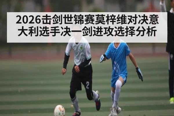 2026击剑世锦赛莫梓维对决意大利选手决一剑进攻选择分析